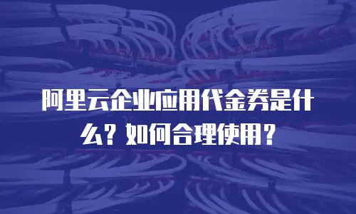 阿里云企业应用代金券是什么？如何合理使用？