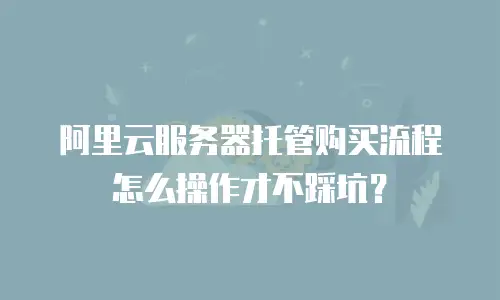 阿里云服务器托管购买流程怎么操作才不踩坑？