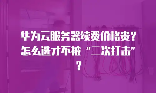 华为云服务器续费价格贵？怎么选才不被“二次打击”？