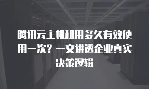 腾讯云主机租用多久有效使用一次？一文讲透企业真实决策逻辑