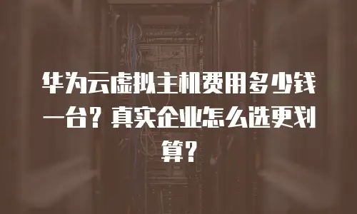 华为云虚拟主机费用多少钱一台？真实企业怎么选更划算？