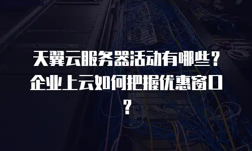 天翼云服务器活动有哪些？企业上云如何把握优惠窗口？
