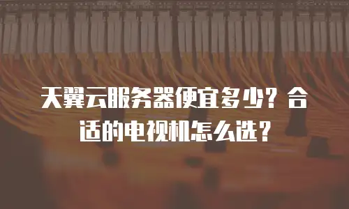 天翼云服务器便宜多少？合适的电视机怎么选？