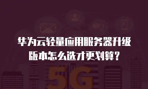 华为云轻量应用服务器升级版本怎么选才更划算？