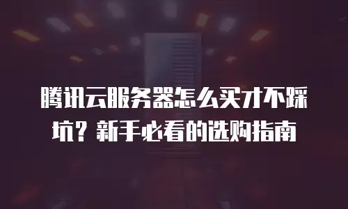腾讯云服务器怎么买才不踩坑？新手必看的选购指南
