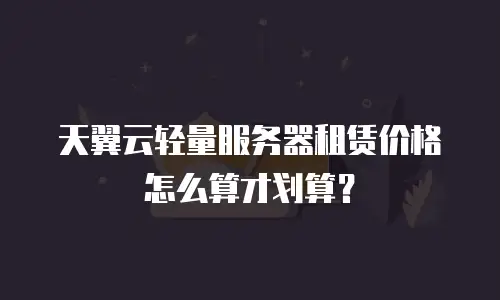 天翼云轻量服务器租赁价格怎么算才划算？