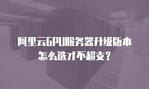 阿里云GPU服务器升级版本怎么选才不超支？