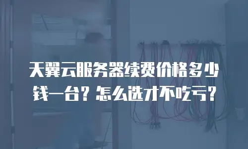 天翼云服务器续费价格多少钱一台？怎么选才不吃亏？