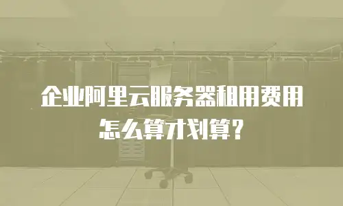 企业阿里云服务器租用费用怎么算才划算？