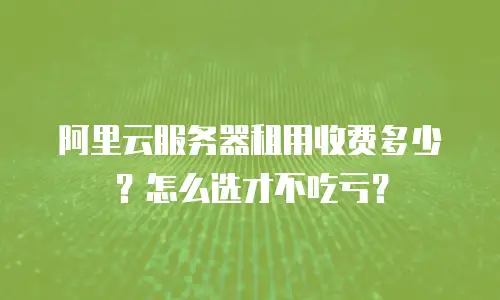 阿里云服务器租用收费多少？怎么选才不吃亏？