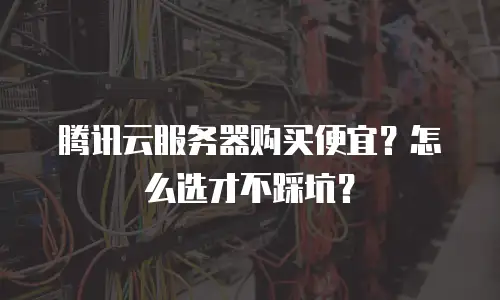 腾讯云服务器购买便宜？怎么选才不踩坑？