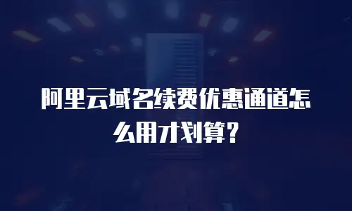 阿里云域名续费优惠通道怎么用才划算？