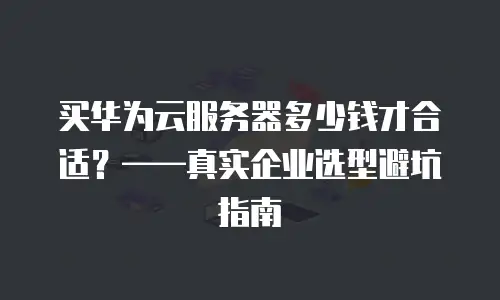 买华为云服务器多少钱才合适？——真实企业选型避坑指南