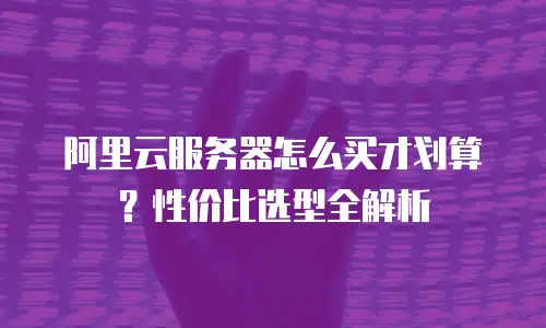 阿里云服务器怎么买才划算？性价比选型全解析