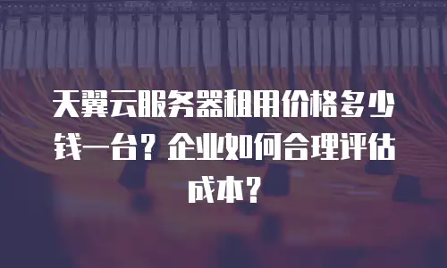 天翼云服务器租用价格多少钱一台？企业如何合理评估成本？