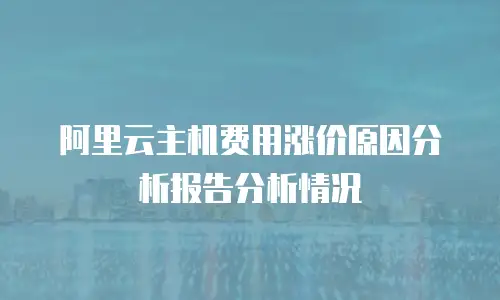 阿里云主机费用涨价原因分析报告分析情况