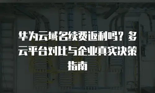 华为云域名续费返利吗？多云平台对比与企业真实决策指南