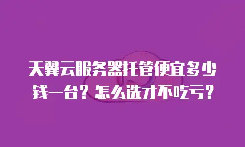 天翼云服务器托管便宜多少钱一台？怎么选才不吃亏？