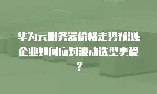 华为云服务器价格走势预测：企业如何应对波动选型更稳？