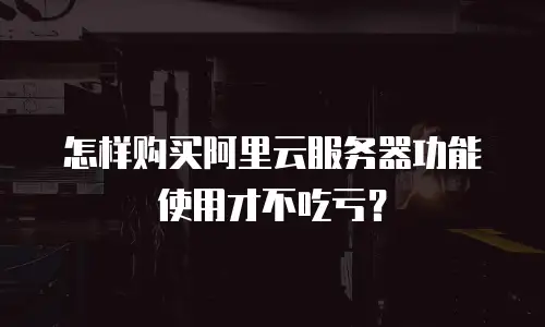 怎样购买阿里云服务器功能使用才不吃亏？