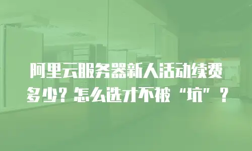 阿里云服务器新人活动续费多少？怎么选才不被“坑”？