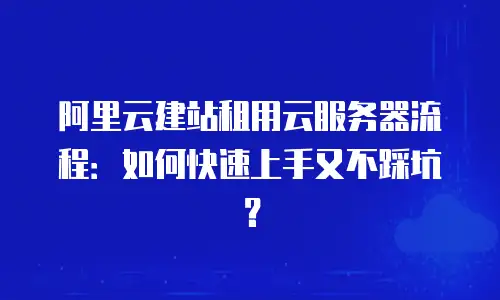 阿里云建站租用云服务器流程：如何快速上手又不踩坑？