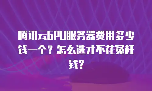 腾讯云GPU服务器费用多少钱一个？怎么选才不花冤枉钱？