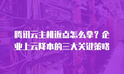 腾讯云主机返点怎么拿？企业上云降本的三大关键策略