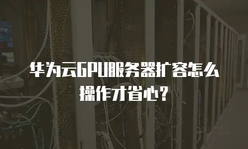 华为云GPU服务器扩容怎么操作才省心？