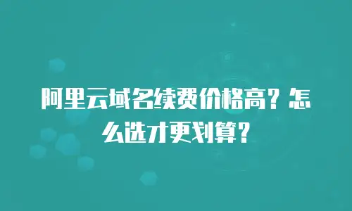 阿里云域名续费价格高？怎么选才更划算？