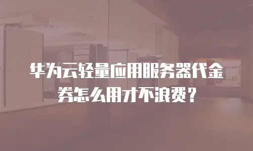 华为云轻量应用服务器代金券怎么用才不浪费？