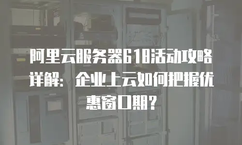 阿里云服务器618活动攻略详解：企业上云如何把握优惠窗口期？