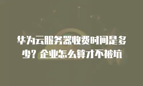 华为云服务器收费时间是多少？企业怎么算才不被坑