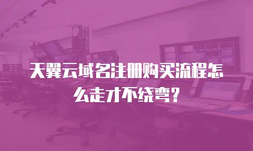 天翼云域名注册购买流程怎么走才不绕弯？