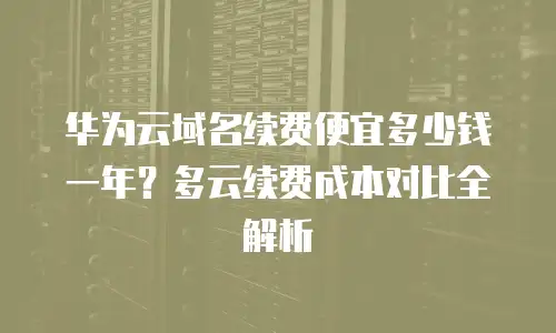 华为云域名续费便宜多少钱一年？多云续费成本对比全解析