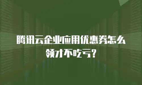 腾讯云企业应用优惠券怎么领才不吃亏？