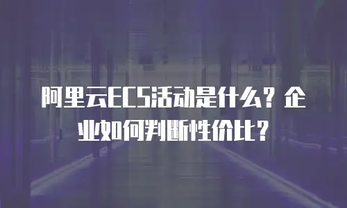 阿里云ECS活动是什么？企业如何判断性价比？