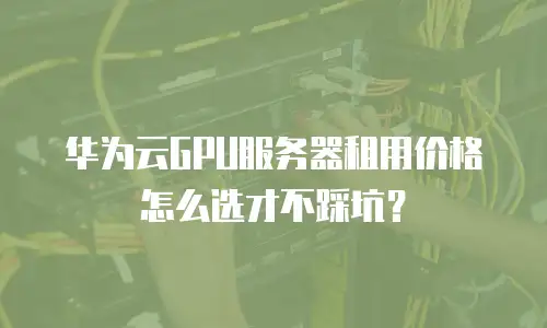 华为云GPU服务器租用价格怎么选才不踩坑？