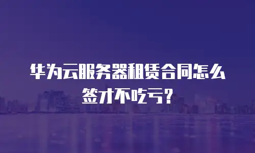 华为云服务器租赁合同怎么签才不吃亏？