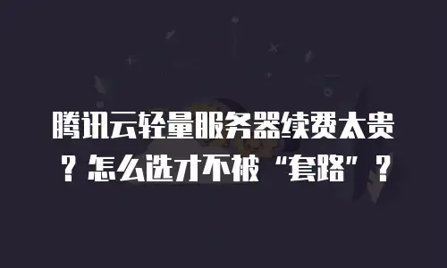腾讯云轻量服务器续费太贵？怎么选才不被&ldquo;套路&rdquo;？