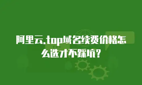 阿里云.top域名续费价格怎么选才不踩坑？