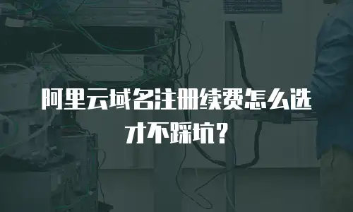 阿里云域名注册续费怎么选才不踩坑？