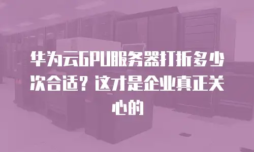 华为云GPU服务器打折多少次合适？这才是企业真正关心的