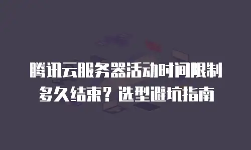 腾讯云服务器活动时间限制多久结束？选型避坑指南