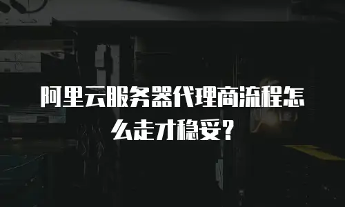 阿里云服务器代理商流程怎么走才稳妥？