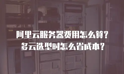阿里云服务器费用怎么算？多云选型时怎么省成本？