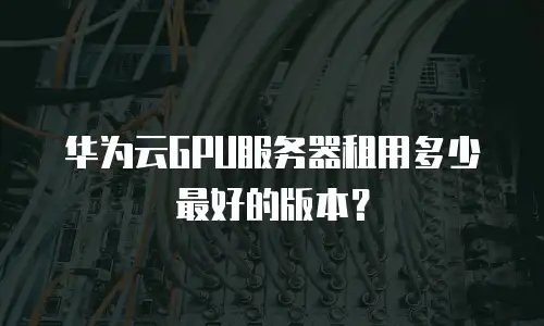 华为云GPU服务器租用多少最好的版本？