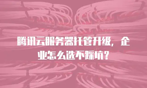 腾讯云服务器托管升级，企业怎么选不踩坑？