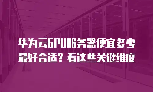 华为云GPU服务器便宜多少最好合适？看这些关键维度
