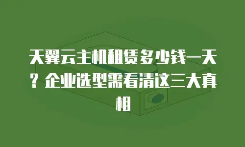 天翼云主机租赁多少钱一天？企业选型需看清这三大真相